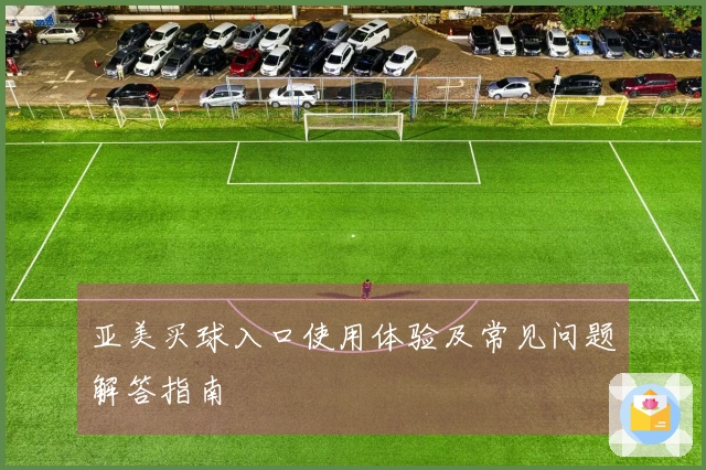 亚美买球入口使用体验及常见问题解答指南