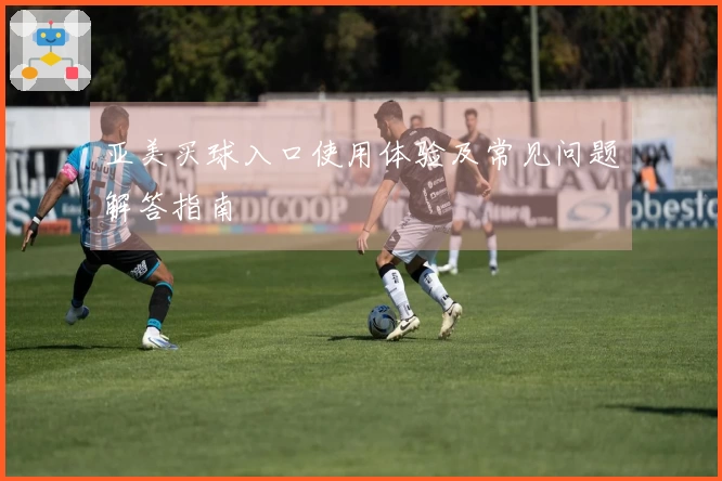 亚美买球入口使用体验及常见问题解答指南