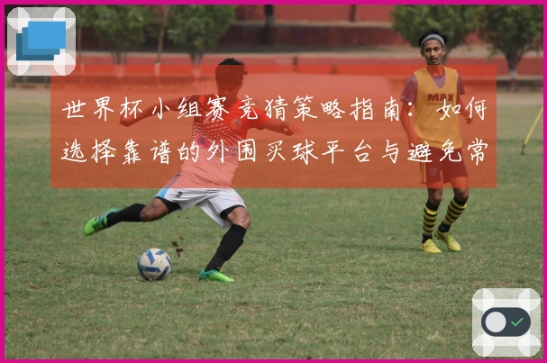 世界杯小组赛竞猜策略指南：如何选择靠谱的外围买球平台与避免常见陷阱