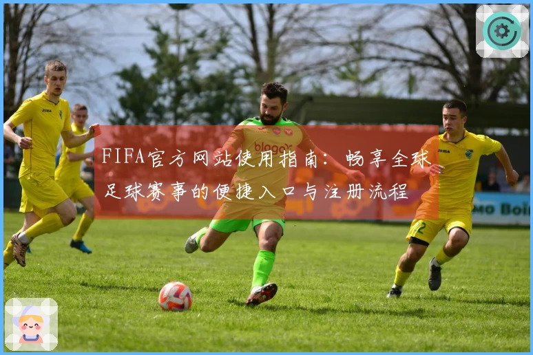 FIFA官方网站使用指南：畅享全球足球赛事的便捷入口与注册流程